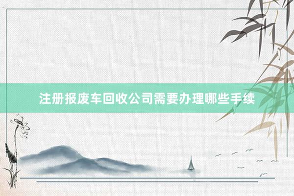 注册报废车回收公司需要办理哪些手续