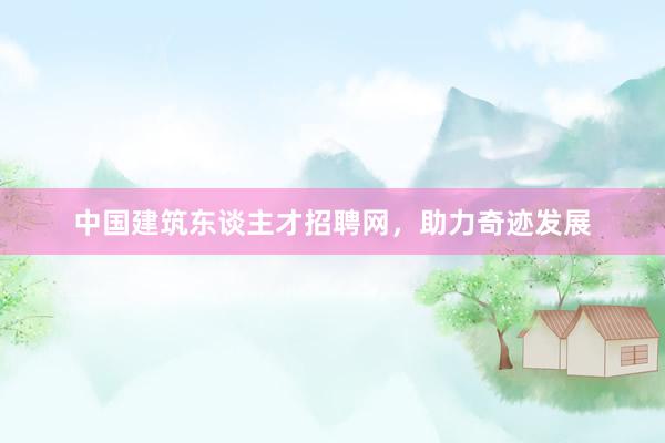 中国建筑东谈主才招聘网，助力奇迹发展