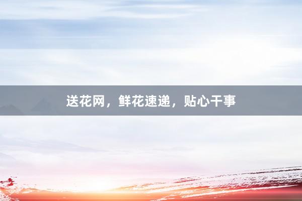送花网，鲜花速递，贴心干事