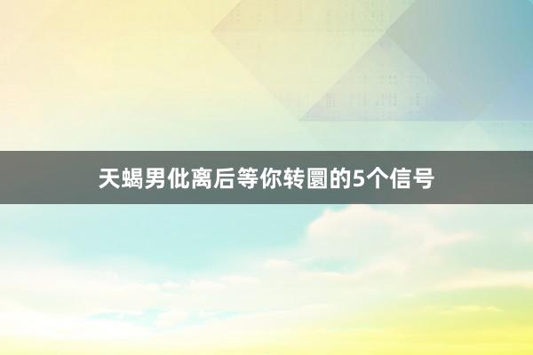 天蝎男仳离后等你转圜的5个信号